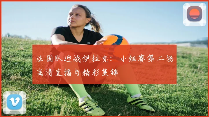 法国队迎战伊拉克:小组赛第二场高清直播与精彩集锦