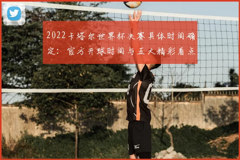 2022卡塔尔世界杯决赛具体时间确定：官方开球时间与五大精彩看点前瞻