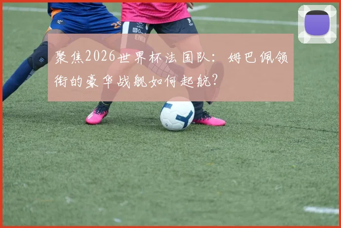 聚焦2026世界杯法国队:姆巴佩领衔的豪华战舰如何起航?