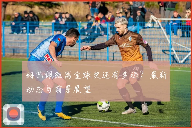 姆巴佩距离金球奖还有多远?最新动态与前景展望