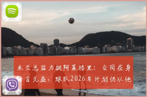 米兰总监力挺阿莱格里：合同在身传言无益，球队2026年计划仍以他为核心