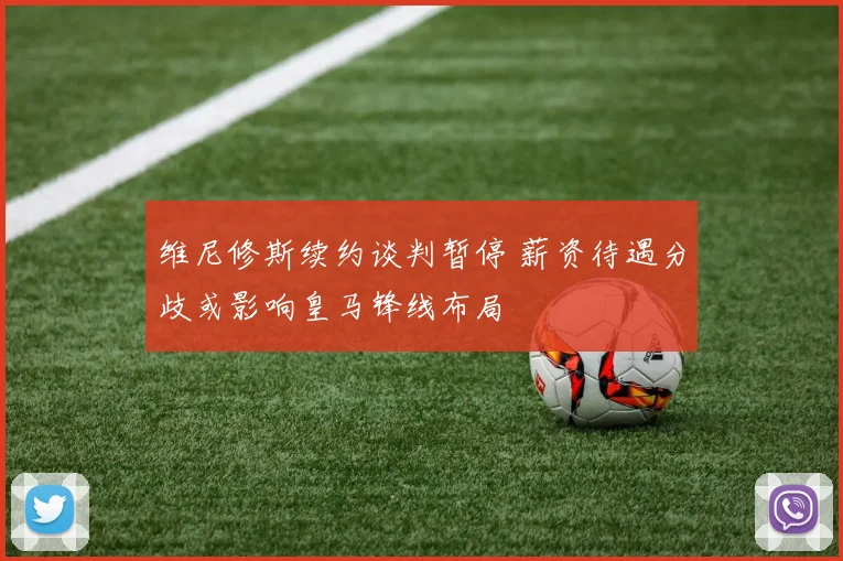 维尼修斯续约谈判暂停 薪资待遇分歧或影响皇马锋线布局