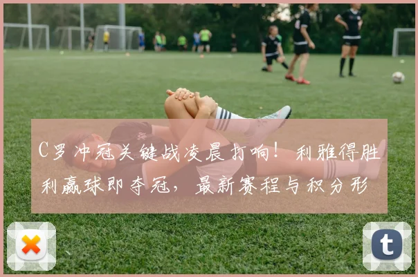 C罗冲冠关键战凌晨打响！利雅得胜利赢球即夺冠，最新赛程与积分形势解析
