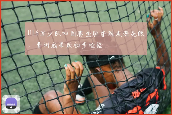 U16国少队四国赛全胜夺冠表现亮眼，青训成果获初步检验