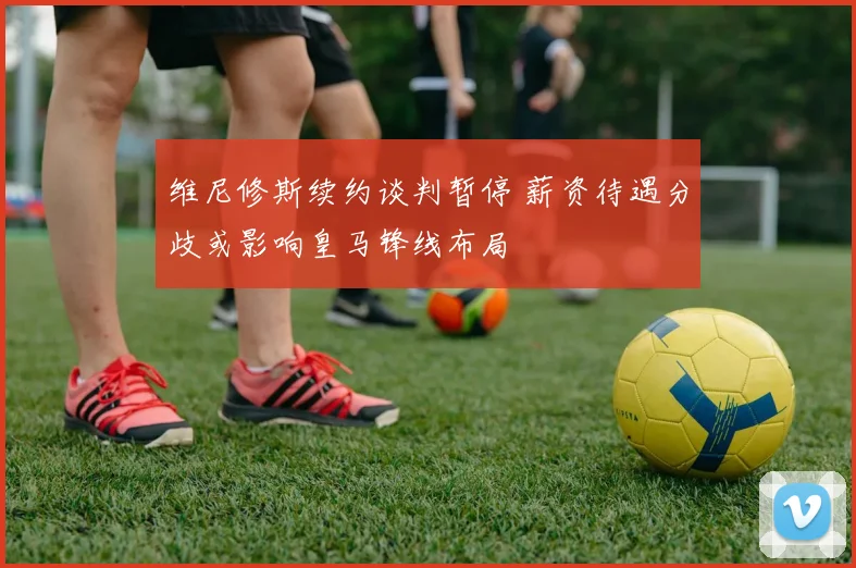 维尼修斯续约谈判暂停 薪资待遇分歧或影响皇马锋线布局