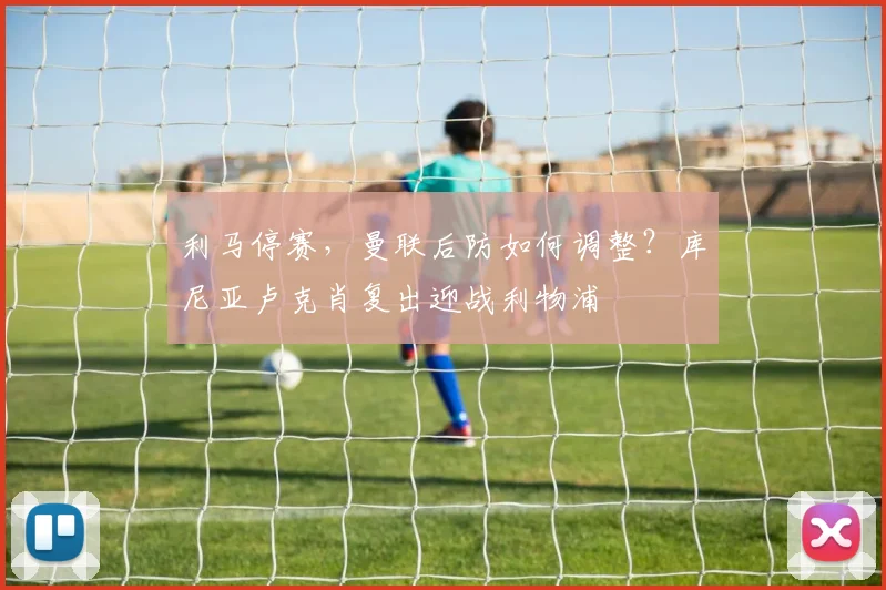 利马停赛，曼联后防如何调整？库尼亚卢克肖复出迎战利物浦