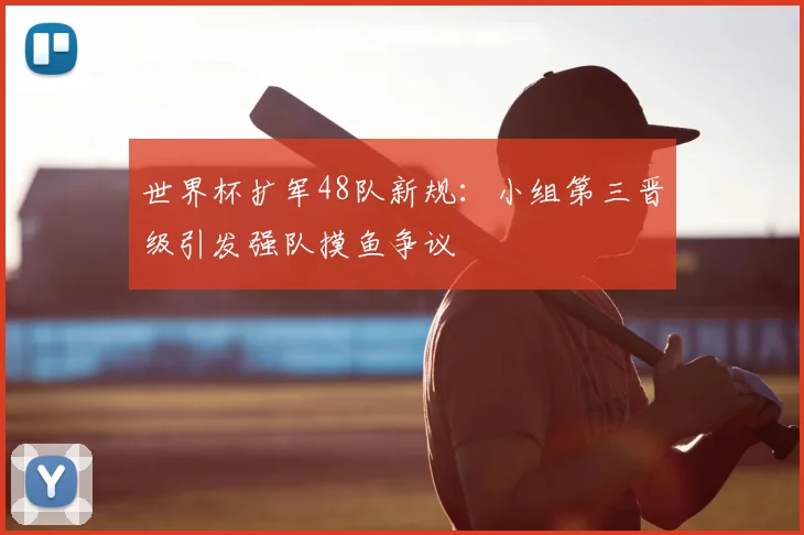 世界杯扩军48队新规：小组第三晋级引发强队摸鱼争议