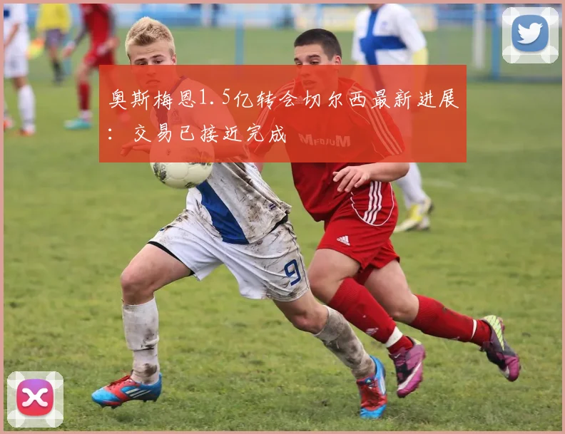 奥斯梅恩1.5亿转会切尔西最新进展:交易已接近完成