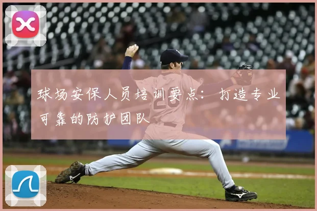球场安保人员培训要点：打造专业可靠的防护团队