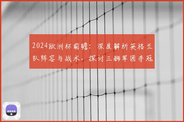 2024欧洲杯前瞻：深度解析英格兰队阵容与战术，探讨三狮军团夺冠关键因素