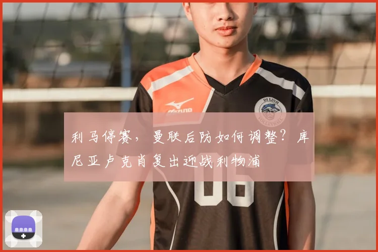 利马停赛，曼联后防如何调整？库尼亚卢克肖复出迎战利物浦
