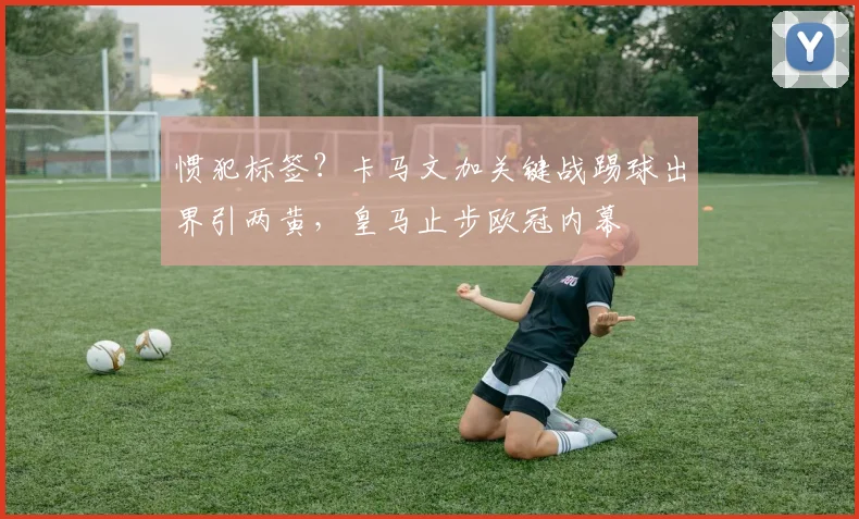 惯犯标签？卡马文加关键战踢球出界引两黄，皇马止步欧冠内幕