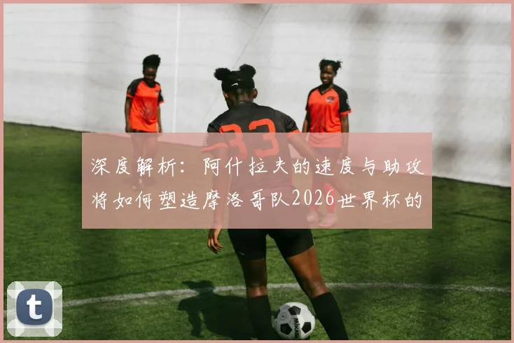 深度解析：阿什拉夫的速度与助攻将如何塑造摩洛哥队2026世界杯的边路战术